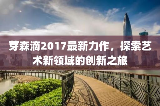 芽森滴2017最新力作，探索藝術(shù)新領(lǐng)域的創(chuàng)新之旅