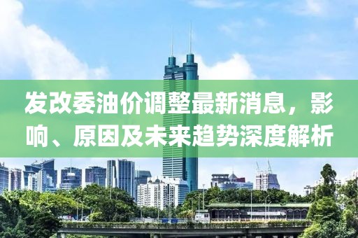 發(fā)改委油價(jià)調(diào)整最新消息，影響、原因及未來趨勢深度解析