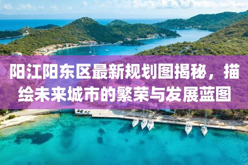 陽(yáng)江陽(yáng)東區(qū)最新規(guī)劃圖揭秘，描繪未來(lái)城市的繁榮與發(fā)展藍(lán)圖