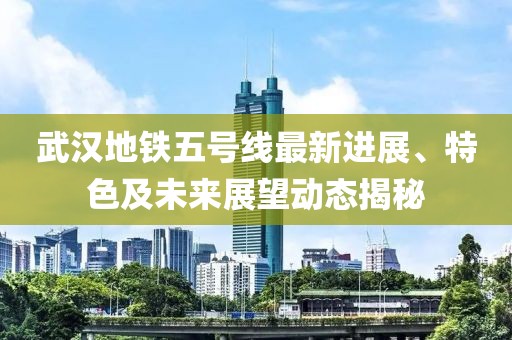 武漢地鐵五號線最新進展、特色及未來展望動態(tài)揭秘