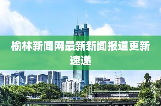 榆林新聞網(wǎng)最新新聞報(bào)道更新速遞