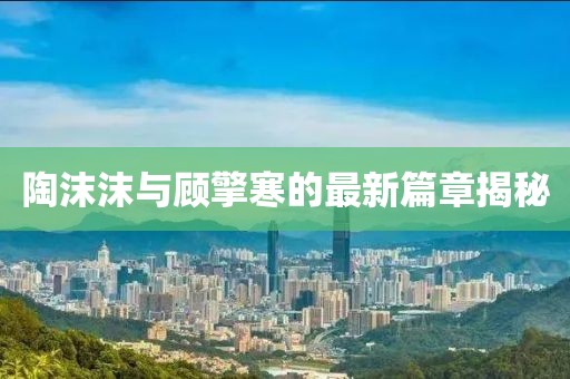 陶沫沫與顧擎寒的最新篇章揭秘