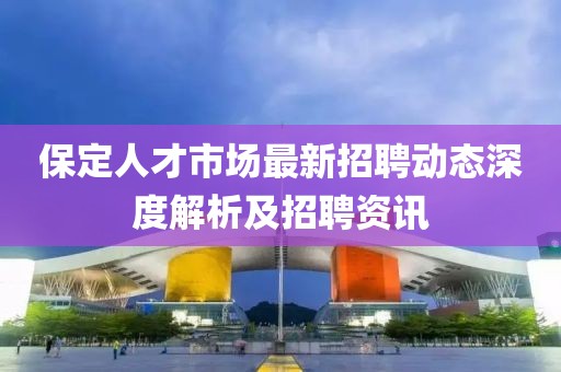 保定人才市場最新招聘動態(tài)深度解析及招聘資訊