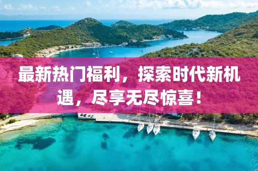 最新熱門福利，探索時(shí)代新機(jī)遇，盡享無盡驚喜！