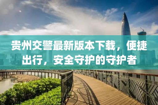 貴州交警最新版本下載，便捷出行，安全守護的守護者