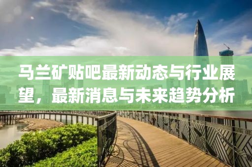 馬蘭礦貼吧最新動(dòng)態(tài)與行業(yè)展望，最新消息與未來趨勢(shì)分析