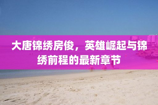 大唐錦繡房俊，英雄崛起與錦繡前程的最新章節(jié)