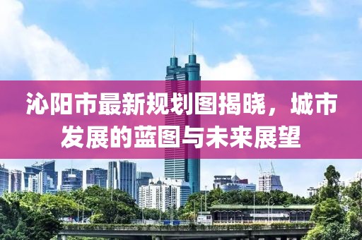 沁陽市最新規(guī)劃圖揭曉，城市發(fā)展的藍圖與未來展望