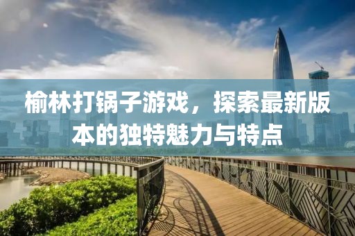 榆林打鍋?zhàn)佑螒?，探索最新版本的?dú)特魅力與特點(diǎn)