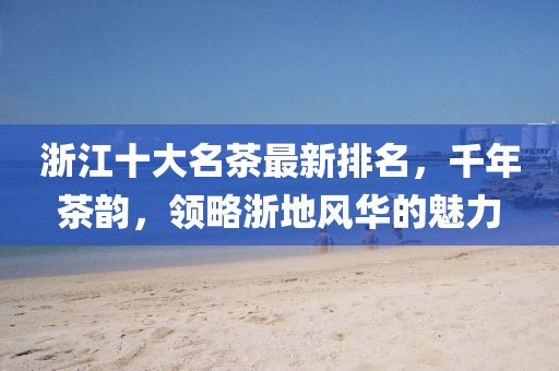 浙江十大名茶最新排名，千年茶韻，領(lǐng)略浙地風(fēng)華的魅力