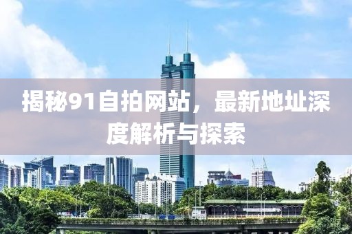 揭秘91自拍網(wǎng)站，最新地址深度解析與探索