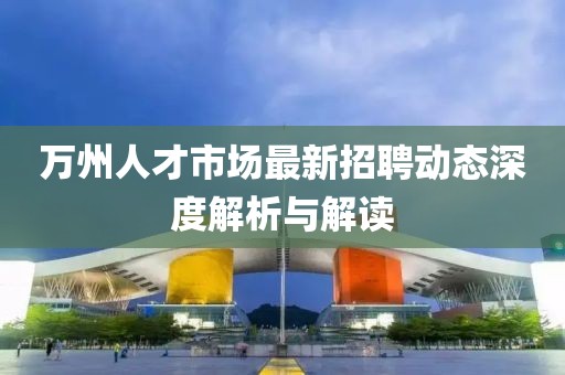 萬(wàn)州人才市場(chǎng)最新招聘動(dòng)態(tài)深度解析與解讀