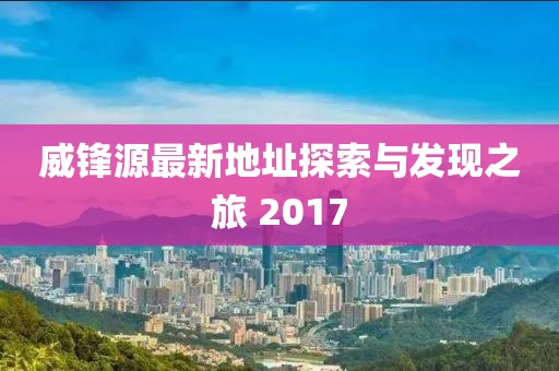 威鋒源最新地址探索與發(fā)現(xiàn)之旅 2017