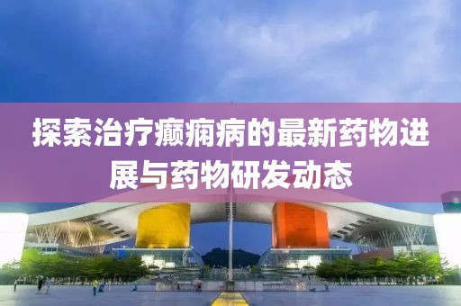 探索治療癲癇病的最新藥物進展與藥物研發(fā)動態(tài)