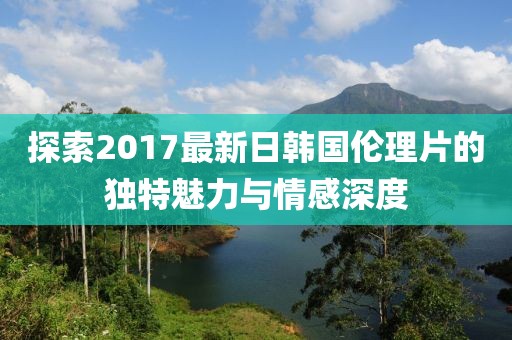 探索2017最新日韓國倫理片的獨(dú)特魅力與情感深度