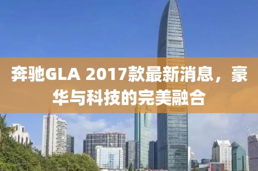 奔馳GLA 2017款最新消息，豪華與科技的完美融合