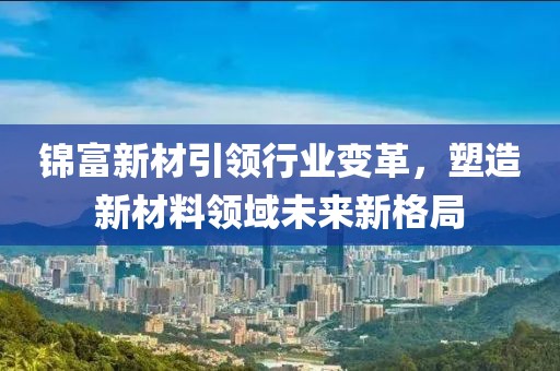 錦富新材引領(lǐng)行業(yè)變革，塑造新材料領(lǐng)域未來新格局