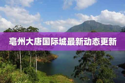 亳州大唐國際城最新動態(tài)更新