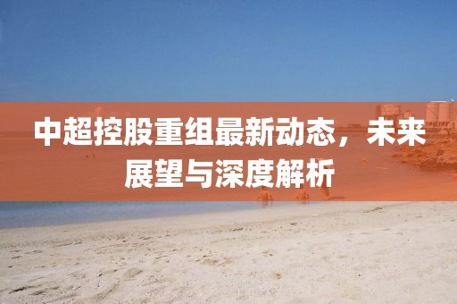 中超控股重組最新動(dòng)態(tài)，未來展望與深度解析