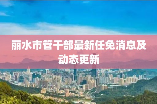 麗水市管干部最新任免消息及動態(tài)更新