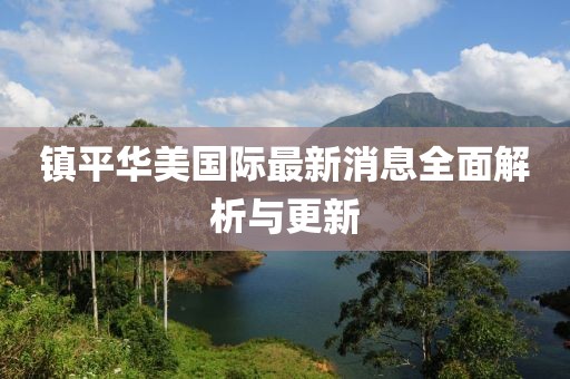鎮(zhèn)平華美國際最新消息全面解析與更新