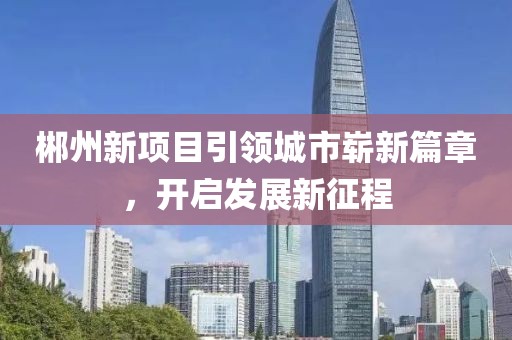 郴州新項(xiàng)目引領(lǐng)城市嶄新篇章，開啟發(fā)展新征程