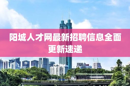 陽城人才網(wǎng)最新招聘信息全面更新速遞