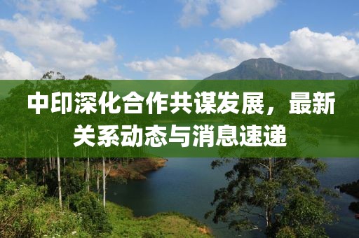 中印深化合作共謀發(fā)展，最新關(guān)系動(dòng)態(tài)與消息速遞
