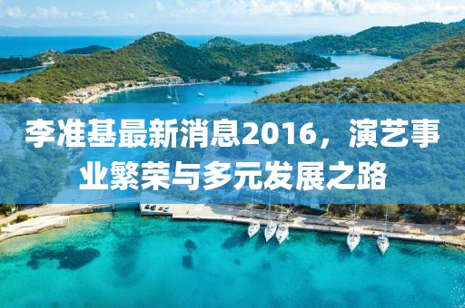 李準(zhǔn)基最新消息2016，演藝事業(yè)繁榮與多元發(fā)展之路