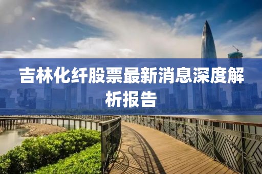 吉林化纖股票最新消息深度解析報(bào)告