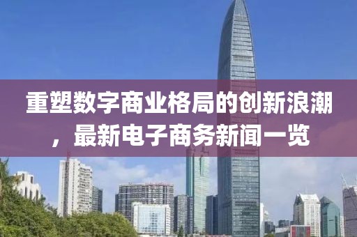 重塑數(shù)字商業(yè)格局的創(chuàng)新浪潮，最新電子商務(wù)新聞一覽