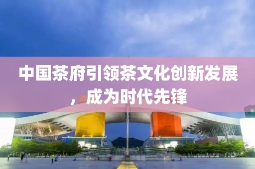 中國茶府引領茶文化創(chuàng)新發(fā)展，成為時代先鋒