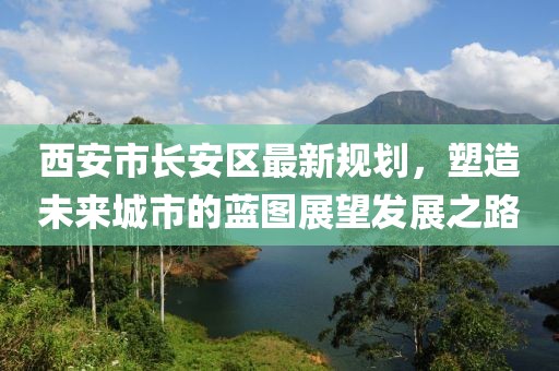 西安市長安區(qū)最新規(guī)劃，塑造未來城市的藍圖展望發(fā)展之路