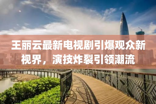 王麗云最新電視劇引爆觀眾新視界，演技炸裂引領(lǐng)潮流