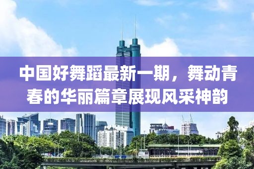 中國好舞蹈最新一期，舞動青春的華麗篇章展現(xiàn)風采神韻