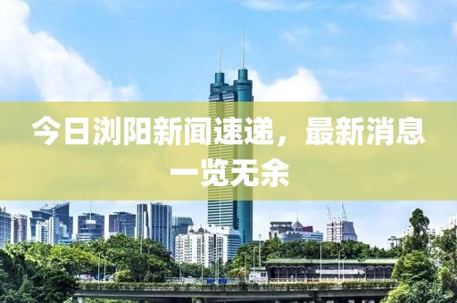 今日瀏陽新聞速遞，最新消息一覽無余