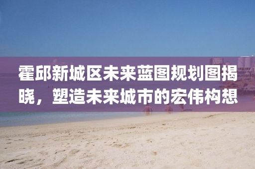 霍邱新城區(qū)未來(lái)藍(lán)圖規(guī)劃圖揭曉，塑造未來(lái)城市的宏偉構(gòu)想