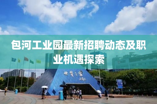 包河工業(yè)園最新招聘動態(tài)及職業(yè)機遇探索