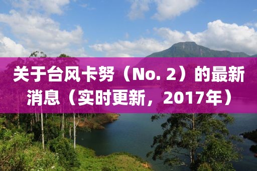 關(guān)于臺(tái)風(fēng)卡努（No. 2）的最新消息（實(shí)時(shí)更新，2017年）
