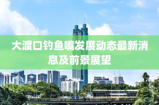 大渡口釣魚嘴發(fā)展動(dòng)態(tài)最新消息及前景展望