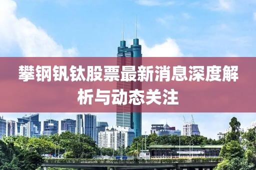 攀鋼釩鈦股票最新消息深度解析與動(dòng)態(tài)關(guān)注