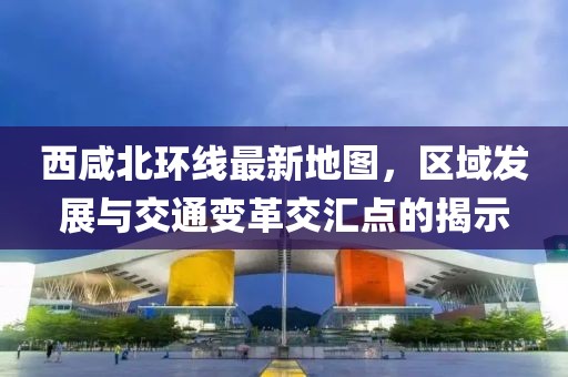 西咸北環(huán)線最新地圖，區(qū)域發(fā)展與交通變革交匯點(diǎn)的揭示