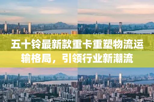 五十鈴最新款重卡重塑物流運(yùn)輸格局，引領(lǐng)行業(yè)新潮流