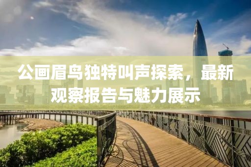 公畫眉鳥獨(dú)特叫聲探索，最新觀察報(bào)告與魅力展示