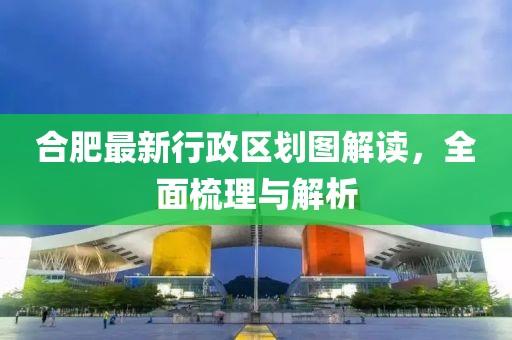 合肥最新行政區(qū)劃圖解讀，全面梳理與解析