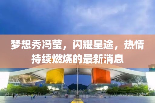 夢想秀馮瑩，閃耀星途，熱情持續(xù)燃燒的最新消息
