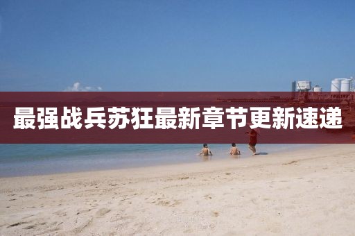 最強(qiáng)戰(zhàn)兵蘇狂最新章節(jié)更新速遞