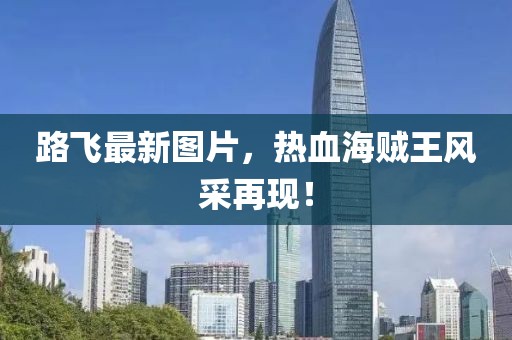 路飛最新圖片，熱血海賊王風(fēng)采再現(xiàn)！