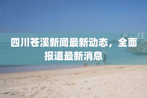 四川蒼溪新聞最新動(dòng)態(tài)，全面報(bào)道最新消息