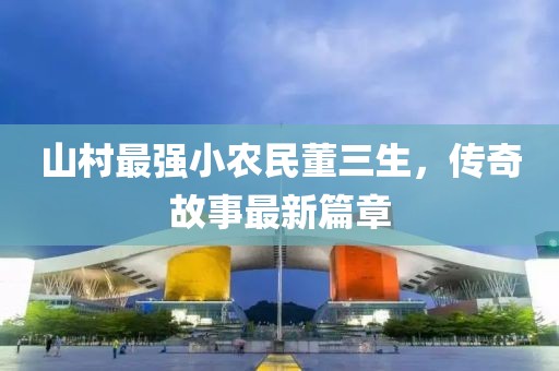 山村最強(qiáng)小農(nóng)民董三生，傳奇故事最新篇章
